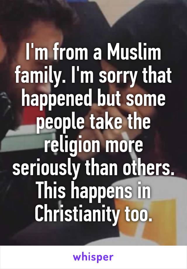 I'm from a Muslim family. I'm sorry that happened but some people take the religion more seriously than others. This happens in Christianity too.