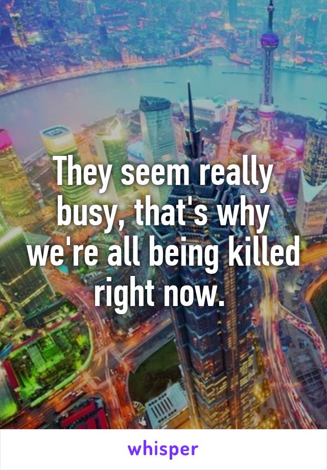 They seem really busy, that's why we're all being killed right now. 