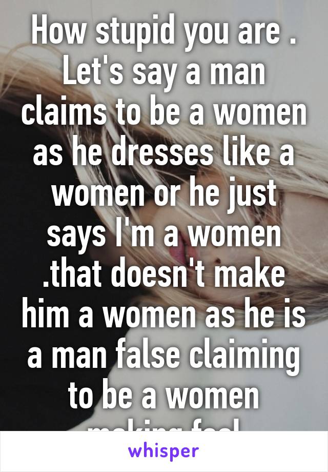 How stupid you are . Let's say a man claims to be a women as he dresses like a women or he just says I'm a women .that doesn't make him a women as he is a man false claiming to be a women making fool