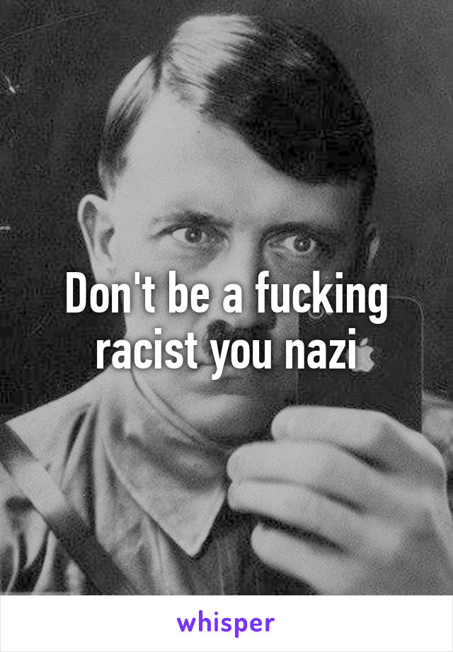 Don't be a fucking racist you nazi