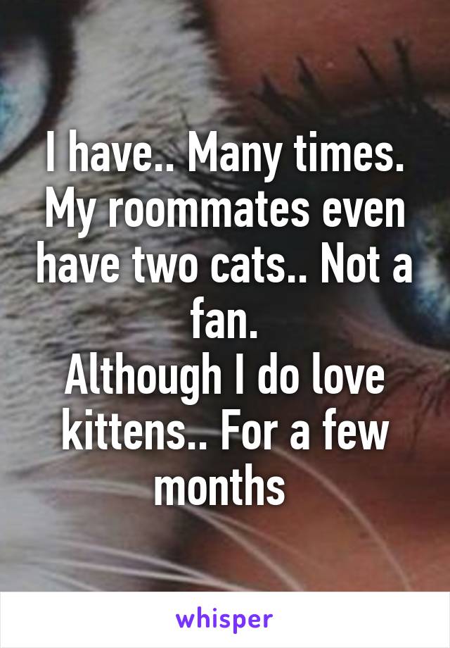 I have.. Many times. My roommates even have two cats.. Not a fan.
Although I do love kittens.. For a few months 