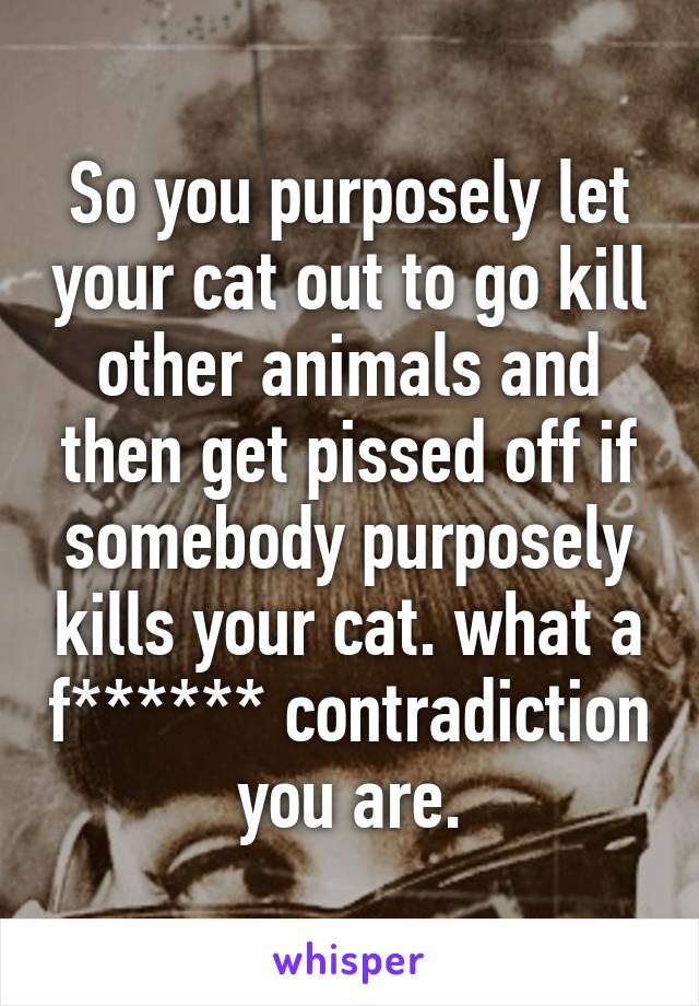 So you purposely let your cat out to go kill other animals and then get pissed off if somebody purposely kills your cat. what a f****** contradiction you are.