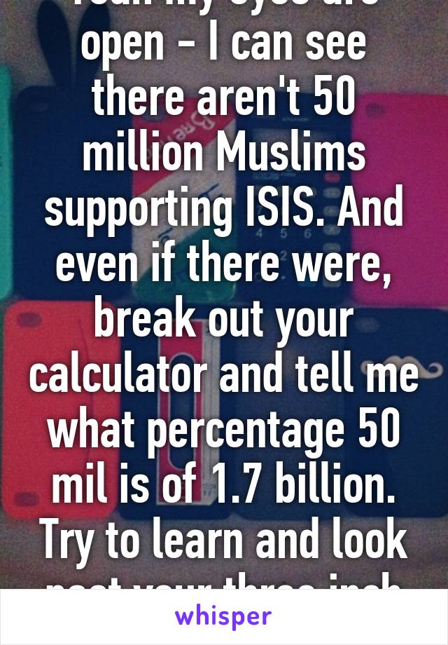 Yeah my eyes are open - I can see there aren't 50 million Muslims supporting ISIS. And even if there were, break out your calculator and tell me what percentage 50 mil is of 1.7 billion. Try to learn and look past your three inch dick. 