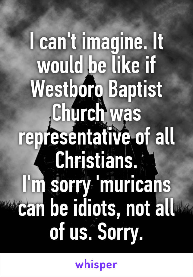 I can't imagine. It would be like if Westboro Baptist Church was representative of all Christians.
I'm sorry 'muricans can be idiots, not all of us. Sorry.