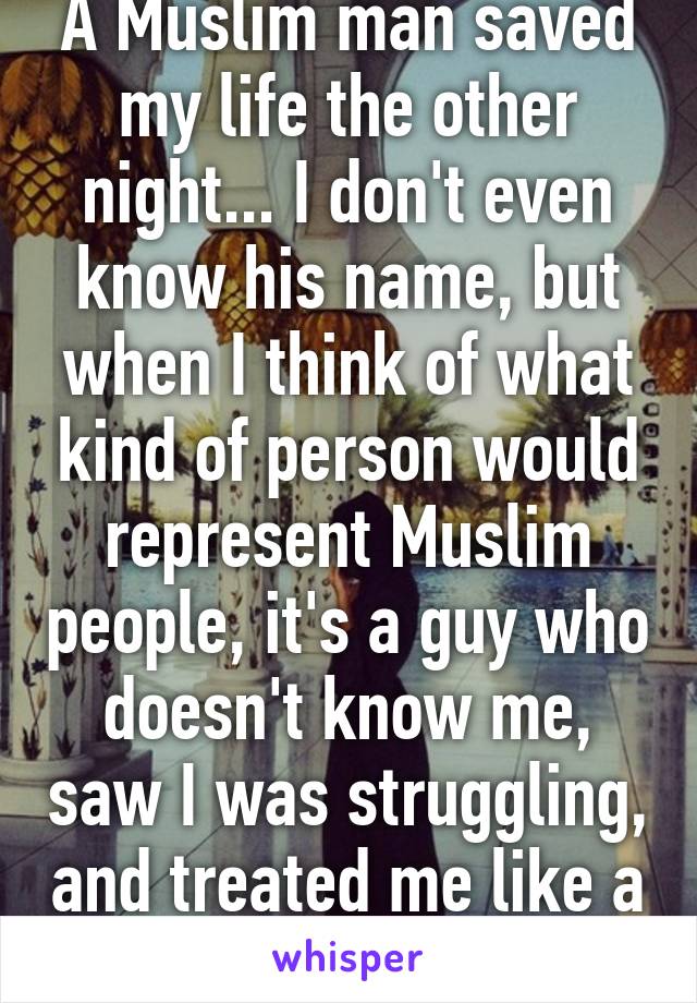 A Muslim man saved my life the other night... I don't even know his name, but when I think of what kind of person would represent Muslim people, it's a guy who doesn't know me, saw I was struggling, and treated me like a brother.