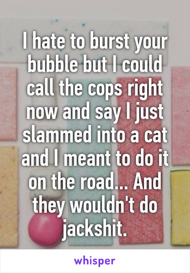 I hate to burst your bubble but I could call the cops right now and say I just slammed into a cat and I meant to do it on the road... And they wouldn't do jackshit.