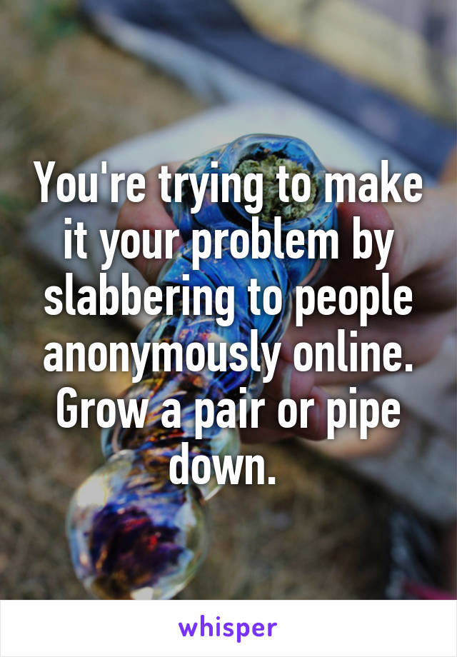 You're trying to make it your problem by slabbering to people anonymously online. Grow a pair or pipe down. 