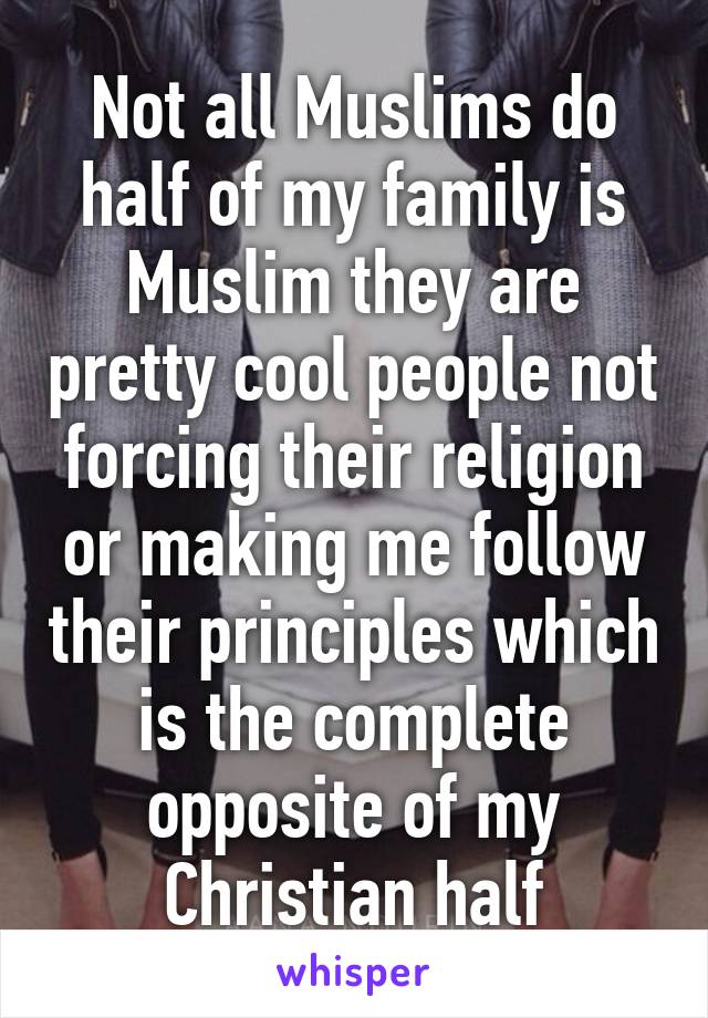 Not all Muslims do half of my family is Muslim they are pretty cool people not forcing their religion or making me follow their principles which is the complete opposite of my Christian half