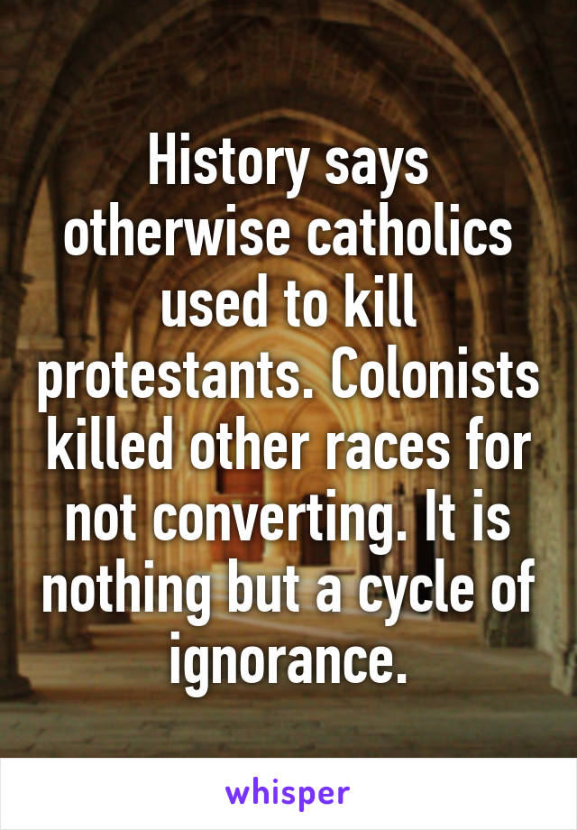 History says otherwise catholics used to kill protestants. Colonists killed other races for not converting. It is nothing but a cycle of ignorance.