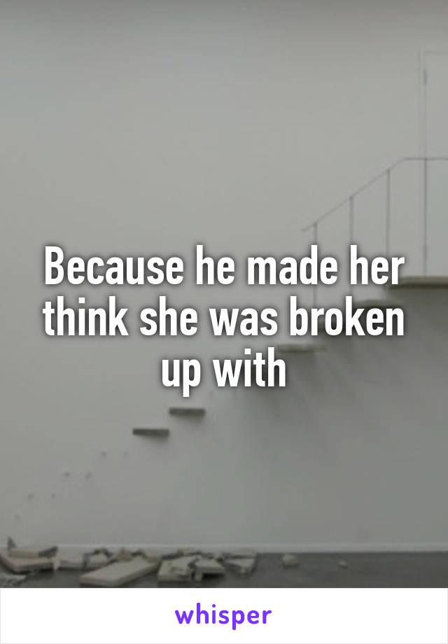 Because he made her think she was broken up with