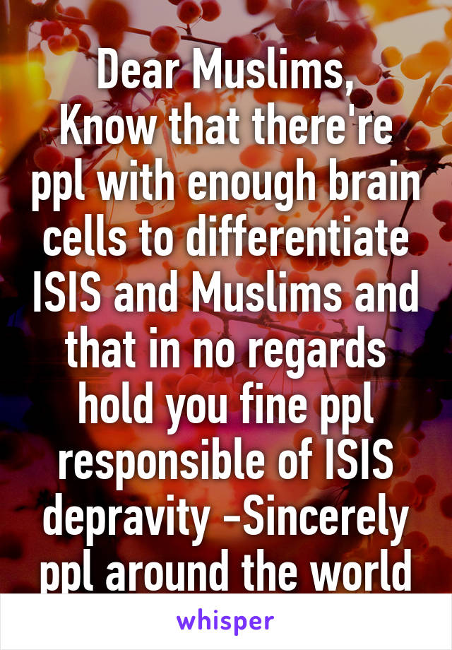 Dear Muslims,
Know that there're ppl with enough brain cells to differentiate ISIS and Muslims and that in no regards hold you fine ppl responsible of ISIS depravity -Sincerely ppl around the world