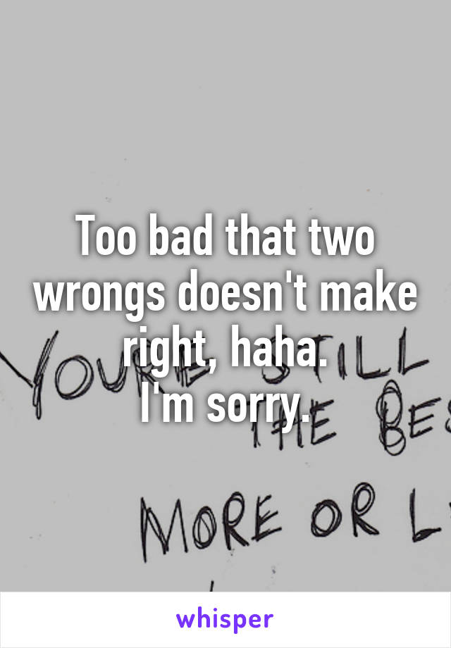 Too bad that two wrongs doesn't make right, haha.
I'm sorry.