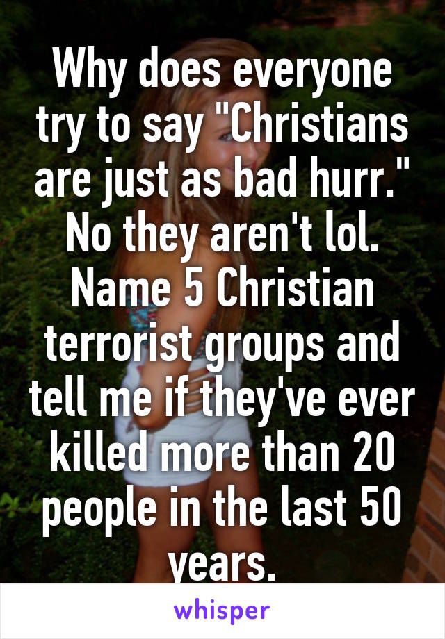 Why does everyone try to say "Christians are just as bad hurr." No they aren't lol. Name 5 Christian terrorist groups and tell me if they've ever killed more than 20 people in the last 50 years.