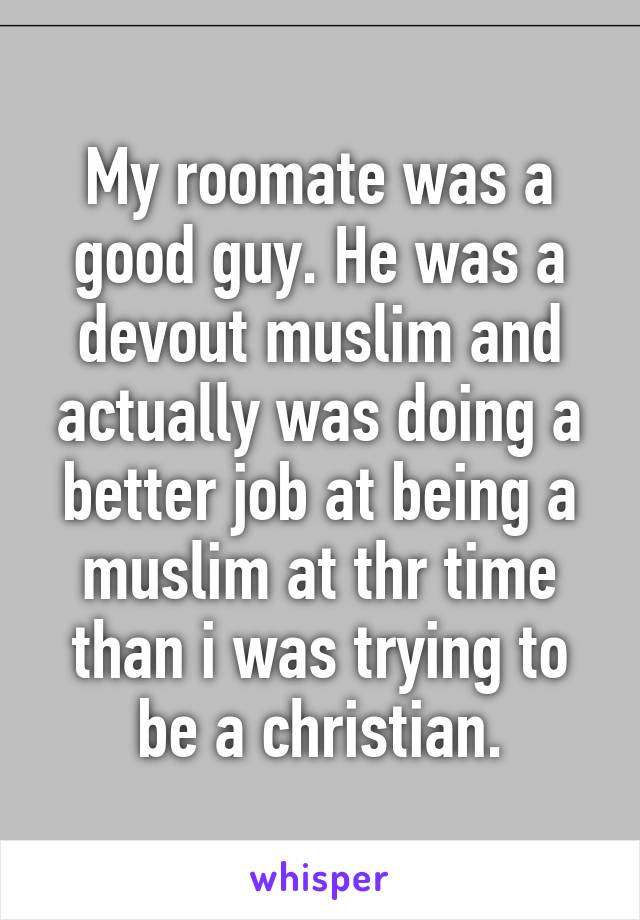 My roomate was a good guy. He was a devout muslim and actually was doing a better job at being a muslim at thr time than i was trying to be a christian.