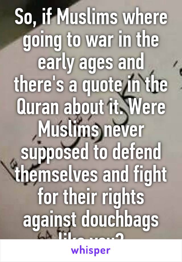 So, if Muslims where going to war in the early ages and there's a quote in the Quran about it. Were Muslims never supposed to defend themselves and fight for their rights against douchbags like you?