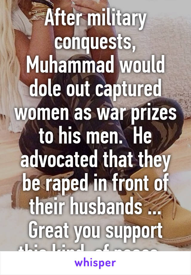 After military conquests, Muhammad would dole out captured women as war prizes to his men.  He advocated that they be raped in front of their husbands ...
Great you support this kind  of peace...