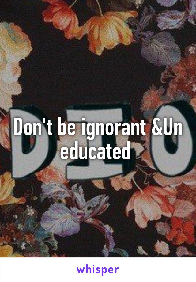 Don't be ignorant &Un educated 