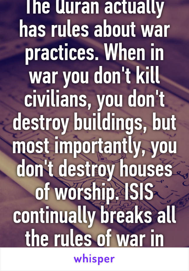 The Quran actually has rules about war practices. When in war you don't kill civilians, you don't destroy buildings, but most importantly, you don't destroy houses of worship. ISIS continually breaks all the rules of war in the Quran.