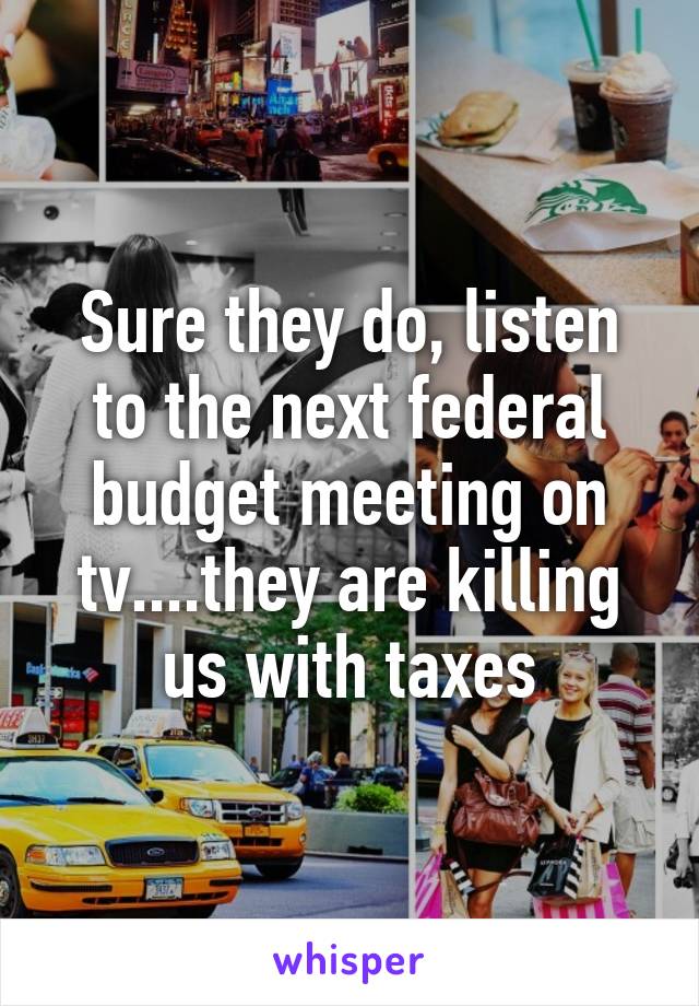 Sure they do, listen to the next federal budget meeting on tv....they are killing us with taxes