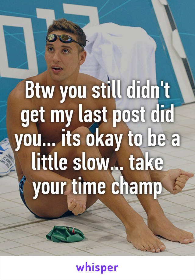 Btw you still didn't get my last post did you... its okay to be a little slow... take your time champ