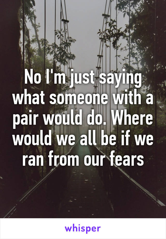 No I'm just saying what someone with a pair would do. Where would we all be if we ran from our fears