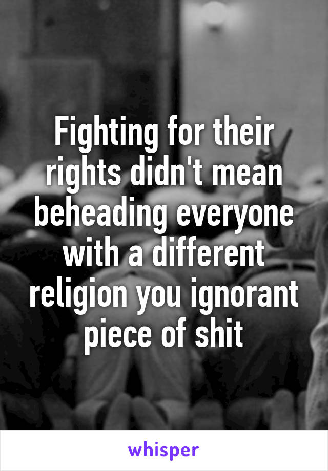 Fighting for their rights didn't mean beheading everyone with a different religion you ignorant piece of shit