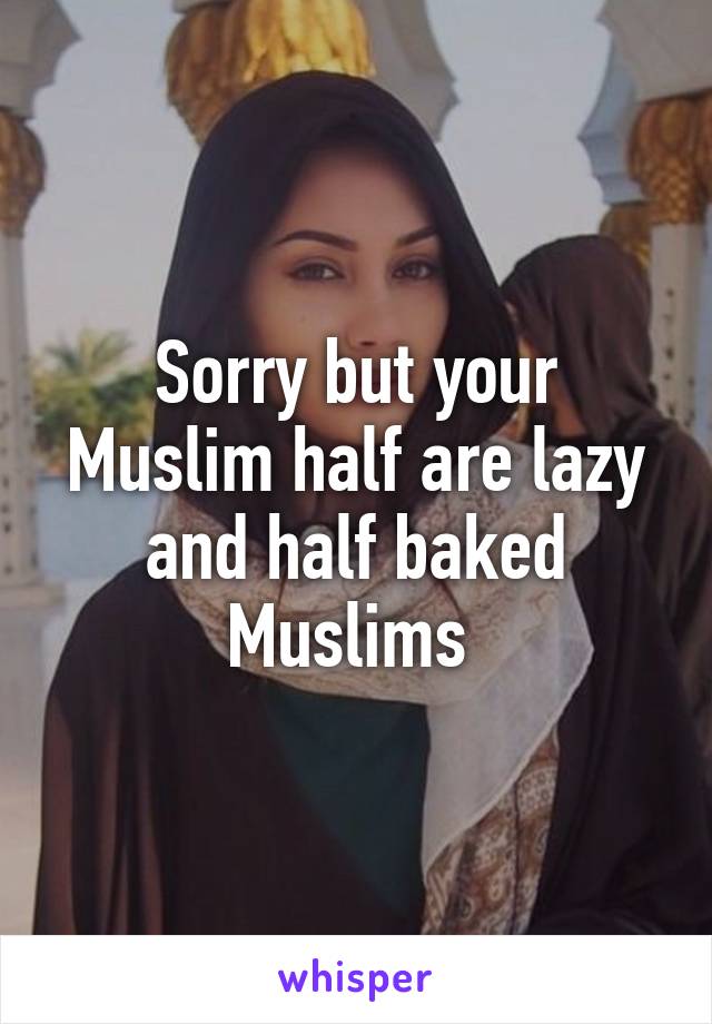 Sorry but your Muslim half are lazy and half baked Muslims 