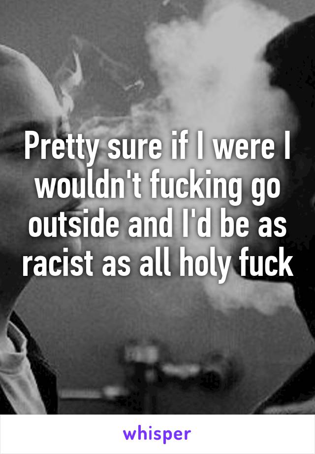 Pretty sure if I were I wouldn't fucking go outside and I'd be as racist as all holy fuck 