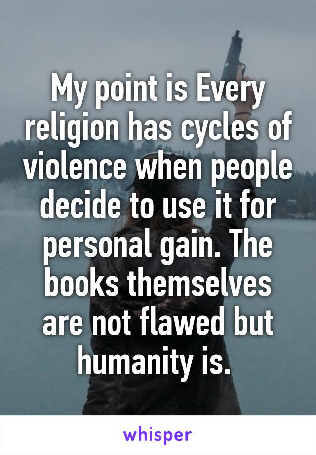 My point is Every religion has cycles of violence when people decide to use it for personal gain. The books themselves are not flawed but humanity is. 