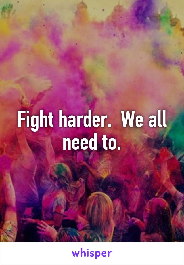 Fight harder.  We all need to.