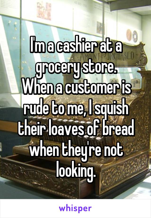 I'm a cashier at a grocery store.
When a customer is rude to me, I squish their loaves of bread when they're not looking.