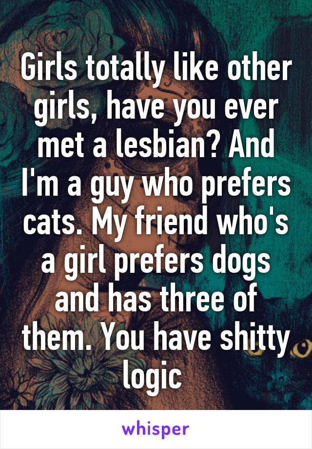 Girls totally like other girls, have you ever met a lesbian? And I'm a guy who prefers cats. My friend who's a girl prefers dogs and has three of them. You have shitty logic 