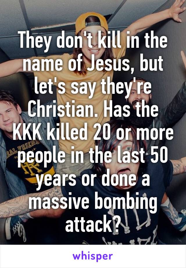 They don't kill in the name of Jesus, but let's say they're Christian. Has the KKK killed 20 or more people in the last 50 years or done a massive bombing attack?