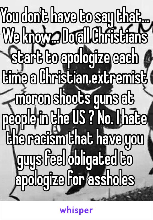 You don't have to say that... We know... Do all Christians start to apologize each time a Christian extremist moron shoots guns at people in the US ? No. I hate the racism that have you guys feel obligated to apologize for assholes 