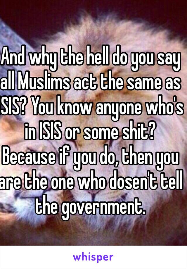 And why the hell do you say all Muslims act the same as ISIS? You know anyone who's in ISIS or some shit? Because if you do, then you are the one who dosen't tell the government.