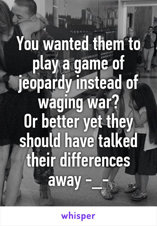 You wanted them to play a game of jeopardy instead of waging war?
Or better yet they should have talked their differences away -_-