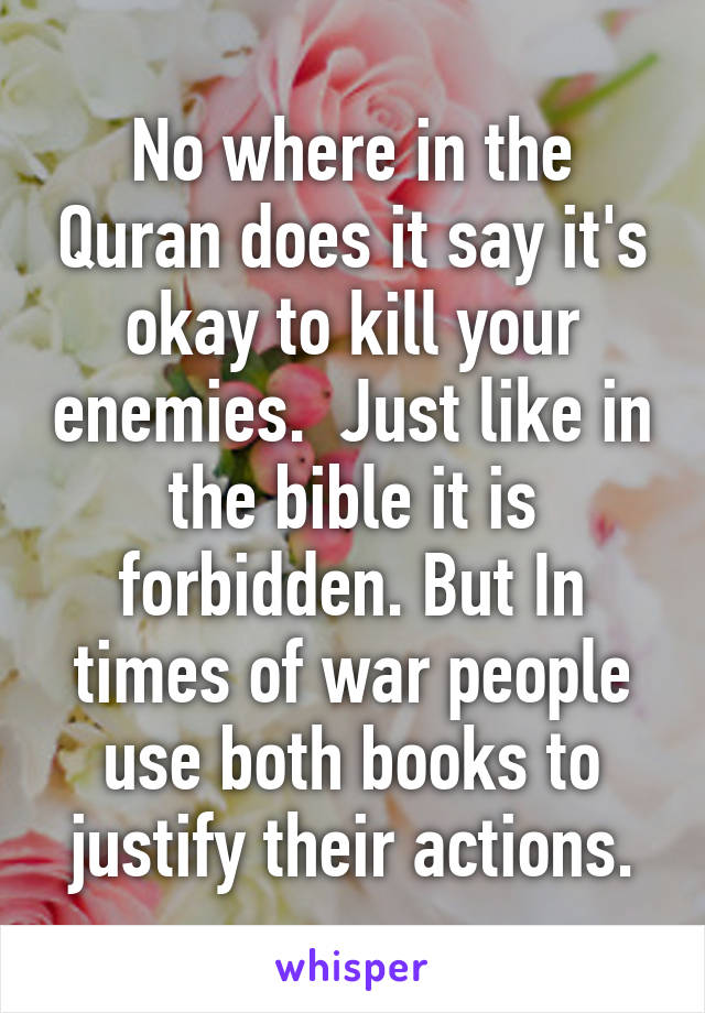 No where in the Quran does it say it's okay to kill your enemies.  Just like in the bible it is forbidden. But In times of war people use both books to justify their actions.