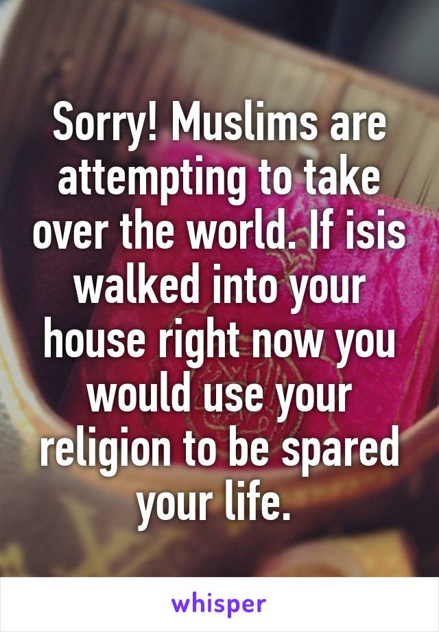 Sorry! Muslims are attempting to take over the world. If isis walked into your house right now you would use your religion to be spared your life. 