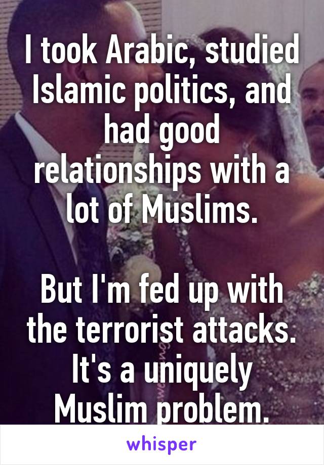 I took Arabic, studied Islamic politics, and had good relationships with a lot of Muslims.

But I'm fed up with the terrorist attacks. It's a uniquely Muslim problem.