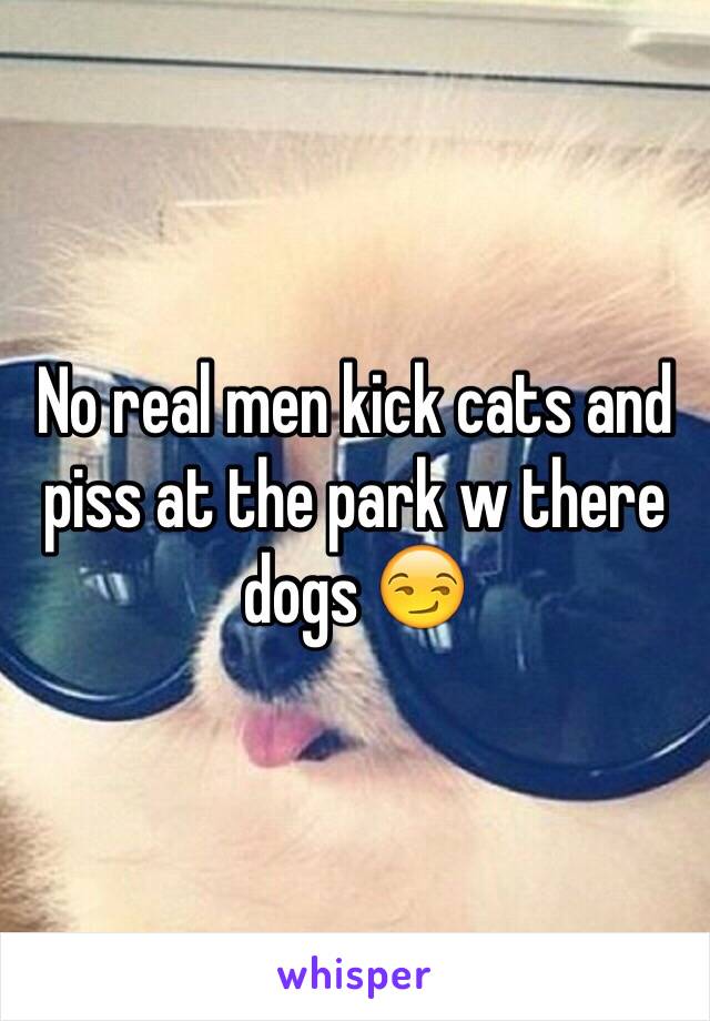 No real men kick cats and piss at the park w there dogs 😏