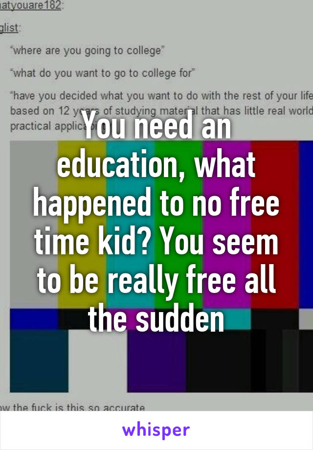 You need an education, what happened to no free time kid? You seem to be really free all the sudden