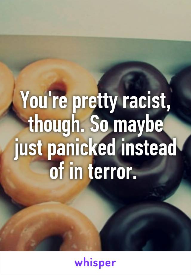 You're pretty racist, though. So maybe just panicked instead of in terror. 