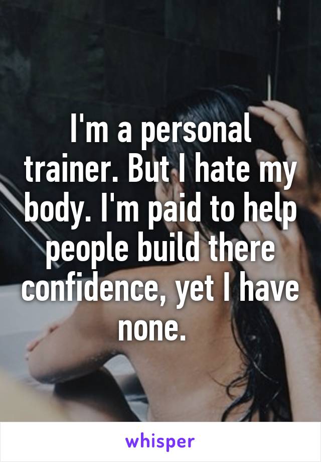 I'm a personal trainer. But I hate my body. I'm paid to help people build there confidence, yet I have none.  