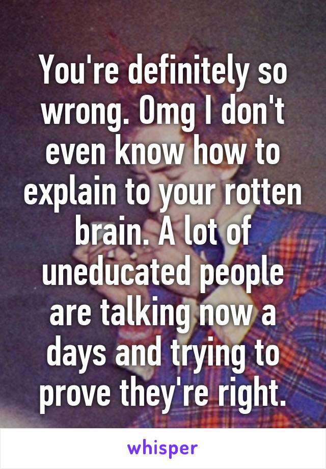 You're definitely so wrong. Omg I don't even know how to explain to your rotten brain. A lot of uneducated people are talking now a days and trying to prove they're right.