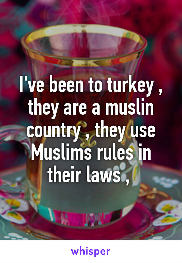 I've been to turkey , they are a muslin country , they use Muslims rules in their laws , 