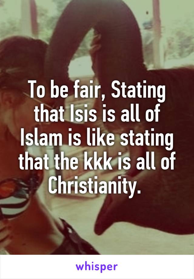 To be fair, Stating that Isis is all of Islam is like stating that the kkk is all of Christianity. 