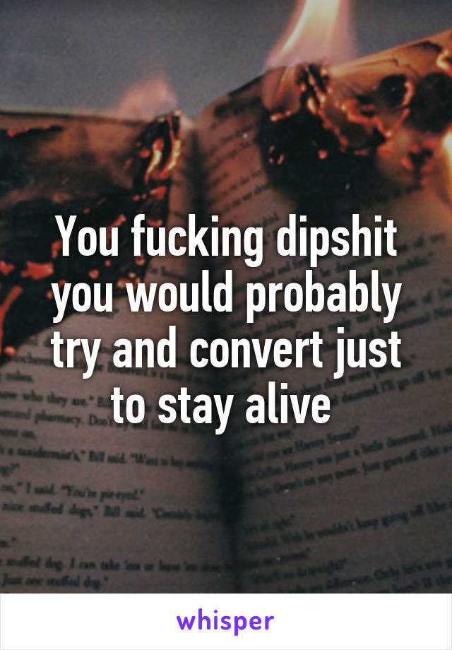 You fucking dipshit you would probably try and convert just to stay alive 