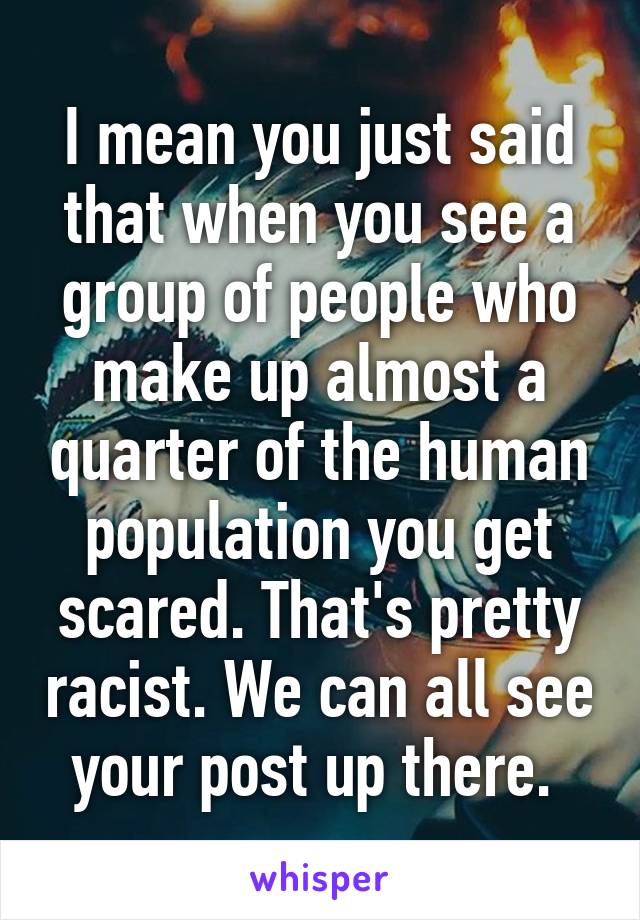 I mean you just said that when you see a group of people who make up almost a quarter of the human population you get scared. That's pretty racist. We can all see your post up there. 