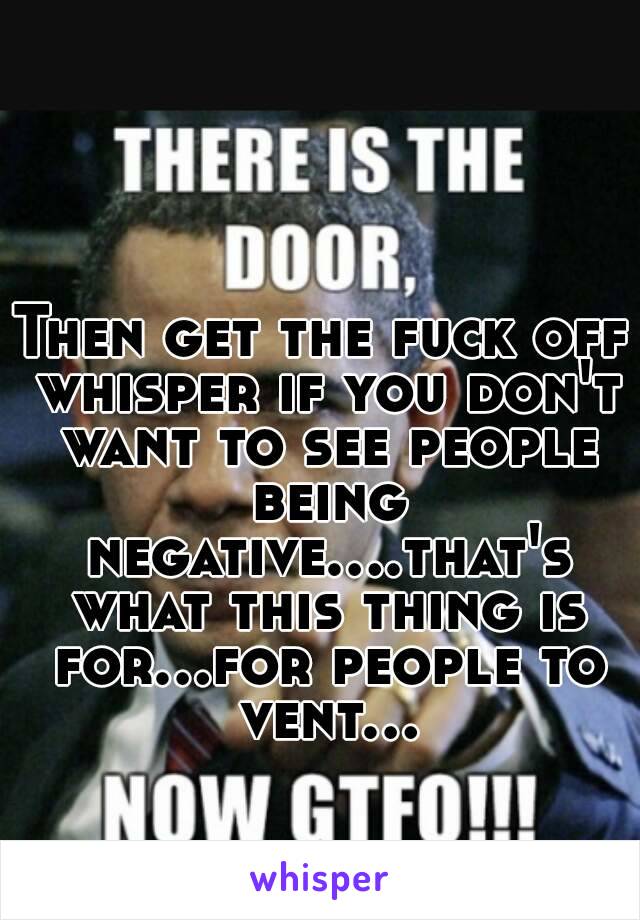 Then get the fuck off whisper if you don't want to see people being negative....that's what this thing is for...for people to vent...