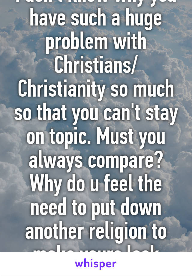 I don't know why you have such a huge problem with Christians/ Christianity so much so that you can't stay on topic. Must you always compare? Why do u feel the need to put down another religion to make yours look good